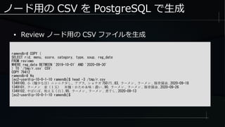 ノード用の CSV を PostgreSQL で生成
ramendb=# COPY (
SELECT rid, menu, score, category, type, soup, reg_date
FROM reviews
WHERE reg_date BETWEEN '2019-10-01' AND '2020-09-30'
) TO '/tmp/r.csv' CSV;
COPY 79412
ramendb=# q
[ec2-user@ip-10-0-1-10 ramendb]$ head -3 /tmp/r.csv
1349100, 小（麺少な目）ニンニク少し、アブラ、ショウガ 750 円 ,83, ラーメン , ラーメン , 豚骨醤油 ,2020-09-18
1349101, ラーメン　並（１玉）　※麺：かため＆味：濃い ,90, ラーメン , ラーメン , 豚骨醤油 ,2020-09-26
1349102, やばにぼ、和え玉 ( 白 ),95, ラーメン , ラーメン , 煮干し ,2020-09-13
[ec2-user@ip-10-0-1-10 ramendb]$
● Review ノード用の CSV ファイルを生成
 