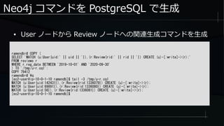 Neo4j コマンドを PostgreSQL で生成
ramendb=# COPY (
SELECT 'MATCH (u:User{uid:' || uid || '}),(r:Review{rid:' || rid || '}) CREATE (u)-[:write]->(r);'
FROM reviews r
WHERE r.reg_date BETWEEN '2019-10-01' AND '2020-09-30'
) TO '/tmp/u-r.cql';
COPY 79412
ramendb=# q
[ec2-user@ip-10-0-1-10 ramendb]$ tail -3 /tmp/u-r.cql
MATCH (u:User{uid:142431}),(r:Review{rid:1336079}) CREATE (u)-[:write]->(r);
MATCH (u:User{uid:69891}),(r:Review{rid:1336080}) CREATE (u)-[:write]->(r);
MATCH (u:User{uid:56}),(r:Review{rid:1336081}) CREATE (u)-[:write]->(r);
[ec2-user@ip-10-0-1-10 ramendb]$
● User ノードから Review ノードへの関連生成コマンドを生成
 