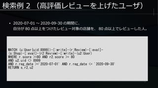 検索例 2 （高評価レビューを上げたユーザ）
● 2020-07-01 ～ 2020-09-30 の期間に、
自分が 80 点以上をつけたレビュー対象の店舗を、 80 点以上でレビューした人。
MATCH (u:User{uid:8999})-[:write]-(r:Review)-[:eval]-
(s:Shop)-[:eval]-(r2:Review)-[:write]-(u2:User)
WHERE r.score >=80 AND r2.score >= 80
AND u2.uid <> 8999
AND r.reg_date >='2020-07-01' AND r.reg_date <= '2020-09-30'
RETURN s,r2,u2
 
