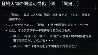 登場人物の関連可視化（例：「屍鬼」）
● 「屍鬼」に登場した人物、施設、地名等をノードにし、関連を
設定する。
● これをやるために、「屍鬼」 1 巻を何度読み返したことかｗ
● ただ、今のグラフデータモデルは暫定的なもの。
– 章ノードを作って、章ノードに紐づく登場人物の関係性を表
現するほうがいいのかも・・・
– 章ノード間には時系列を示す関連を設定するとか
 