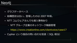 Neo4j
● グラフデータベース
● 結構歴史は古い。登場したのは 2007 年頃。
● NTT コムウェアさんでも導入事例あり
– NTT グループ企業のネットワーク機器管理
– https://www.creationline.com/clientvoice/case17
● Cypher という独自の問い合わせ言語（ SQL 相当）
 
