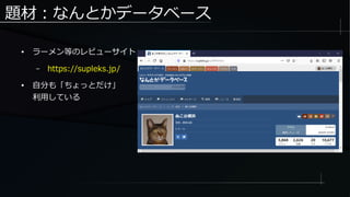 題材：なんとかデータベース
● ラーメン等のレビューサイト
– https://supleks.jp/
● 自分も「ちょっとだけ」
利用している
 