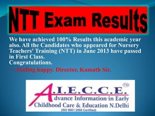We have achieved 100% Results this academic year
also. All the Candidates who appeared for Nursery
Teachers' Training (NTT) in June 2013 have passed
in First Class.
Congratulations.
— Feeling happy. Director, Kamath Sir.
 