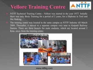  NTTF Technical Training Centre - Vellore was started in the year 1977. Initially
there was only Basic Training for a period of 2 years, for a Diploma in Tool and
Die Making.
 The training centre was located in the same campus as NTTF Industry till March
2009. Thereafter, it moved to a separate campus very near to Katpadi Railway
Station. There are three hostels for male students, which are located around 2
Kms. away from the training centre.
www.nttftrg.com
 
