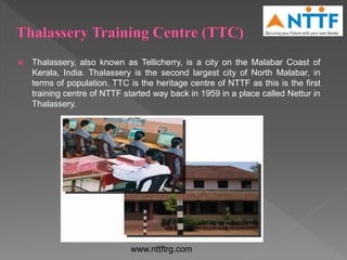  Thalassery, also known as Tellicherry, is a city on the Malabar Coast of
Kerala, India. Thalassery is the second largest city of North Malabar, in
terms of population. TTC is the heritage centre of NTTF as this is the first
training centre of NTTF started way back in 1959 in a place called Nettur in
Thalassery.
www.nttftrg.com
 