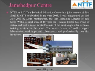  NTTF at R D Tata Technical Education Centre is a joint venture of Tata
Steel & NTTF established in the year 2003. It was inaugurated on 16th
July 2003 by Mr.B. Muthuraman, the then Managing Director of Tata
Steel. Within a short span of 10 years the Training Centre has grown in
stature and built a name for itself as one of the most sought after technical
training centres in the state. The centre boasts of well equipped
laboratories, workshops and classrooms, and professionally qualified
instructors.
www.nttftrg.com
 