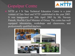  NTTF at J N Tata Technical Education Centre is a joint
venture of Tata Steel and NTTF established in the year 2005.
It was inaugurated on 20th April 2005 by Mr. Naveen
Patnaik, Hon'ble Chief Minister of Orissa. The centre has well
equipped laboratories, workshops and classrooms, and
professionally qualified teachers.
 