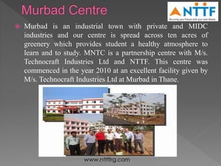  Murbad is an industrial town with private and MIDC
industries and our centre is spread across ten acres of
greenery which provides student a healthy atmosphere to
learn and to study. MNTC is a partnership centre with M/s.
Technocraft Industries Ltd and NTTF. This centre was
commenced in the year 2010 at an excellent facility given by
M/s. Technocraft Industries Ltd at Murbad in Thane.
 