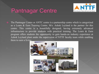  The Pantnagar Centre or ANTC centre is a partnership centre which is categorized
as a Learn & Earn Training Centre. M/s. Ashok Leyland is the partner for this
centre. This centre is a beautifully designed, having extremely advanced
infrastructure to provide students with practical training. The Learn & Earn
program offers students the opportunity to gain hands-on industry experience at
Ashok Leyland plant under the supervision of NTTF faculty team while enabling
them to earn a living.
.
 