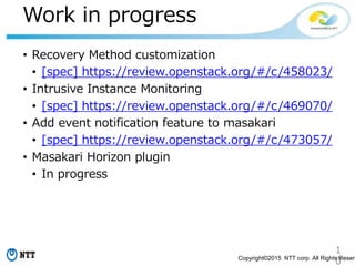 1
0Copyright©2015 NTT corp. All Rights Reserv
Work in progress
• Recovery Method customization
• [spec] https://review.openstack.org/#/c/458023/
• Intrusive Instance Monitoring
• [spec] https://review.openstack.org/#/c/469070/
• Add event notification feature to masakari
• [spec] https://review.openstack.org/#/c/473057/
• Masakari Horizon plugin
• In progress
 