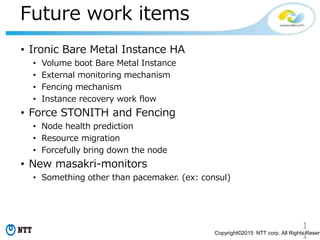 1
1Copyright©2015 NTT corp. All Rights Reserv
Future work items
• Ironic Bare Metal Instance HA
• Volume boot Bare Metal Instance
• External monitoring mechanism
• Fencing mechanism
• Instance recovery work flow
• Force STONITH and Fencing
• Node health prediction
• Resource migration
• Forcefully bring down the node
• New masakri-monitors
• Something other than pacemaker. (ex: consul)
 
