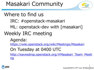 1
2Copyright©2015 NTT corp. All Rights Reserv
Masakari Community
Where to find us
IRC: #openstack-masakari
ML: openstack-dev with [masakari]
Weekly IRC meeting
Agenda:
https://wiki.openstack.org/wiki/Meetings/Masakari
On Tuesday at 0400 UTC
http://eavesdrop.openstack.org/#Masakari_Team_Meeti
ng
 