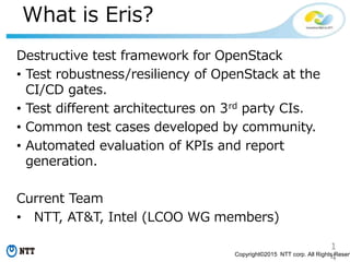 1
4Copyright©2015 NTT corp. All Rights Reserv
What is Eris?
Destructive test framework for OpenStack
• Test robustness/resiliency of OpenStack at the
CI/CD gates.
• Test different architectures on 3rd party CIs.
• Common test cases developed by community.
• Automated evaluation of KPIs and report
generation.
Current Team
• NTT, AT&T, Intel (LCOO WG members)
 