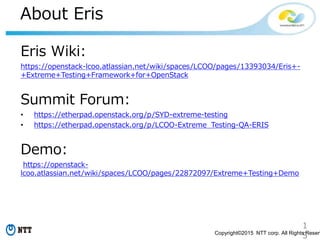1
5Copyright©2015 NTT corp. All Rights Reserv
About Eris
Eris Wiki:
https://openstack-lcoo.atlassian.net/wiki/spaces/LCOO/pages/13393034/Eris+-
+Extreme+Testing+Framework+for+OpenStack
Summit Forum:
• https://etherpad.openstack.org/p/SYD-extreme-testing
• https://etherpad.openstack.org/p/LCOO-Extreme_Testing-QA-ERIS
Demo:
https://openstack-
lcoo.atlassian.net/wiki/spaces/LCOO/pages/22872097/Extreme+Testing+Demo
 