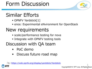 1
6Copyright©2015 NTT corp. All Rights Reserv
Form Discussion
Similar Efforts
 OPNFV Yardstick[1]
 enos: Experimental eNvironment for OpenStack
New requirements
 scale/performance testing for nova
 Integrate with OPNFV testing tools
Discussion with QA team
 PoC demo
 Discuss future road map
「1」https://wiki.opnfv.org/display/yardstick/Yardstick
 