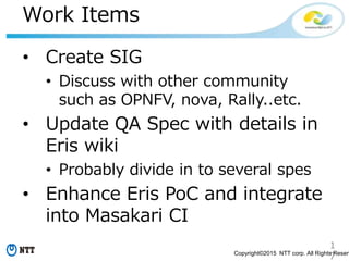 1
7Copyright©2015 NTT corp. All Rights Reserv
Work Items
• Create SIG
• Discuss with other community
such as OPNFV, nova, Rally..etc.
• Update QA Spec with details in
Eris wiki
• Probably divide in to several spes
• Enhance Eris PoC and integrate
into Masakari CI
 