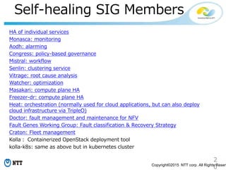 2
0Copyright©2015 NTT corp. All Rights Reserv
Self-healing SIG Members
HA of individual services
Monasca: monitoring
Aodh: alarming
Congress: policy-based governance
Mistral: workflow
Senlin: clustering service
Vitrage: root cause analysis
Watcher: optimization
Masakari: compute plane HA
Freezer-dr: compute plane HA
Heat: orchestration (normally used for cloud applications, but can also deploy
cloud infrastructure via TripleO)
Doctor: fault management and maintenance for NFV
Fault Genes Working Group: Fault classification & Recovery Strategy
Craton: Fleet management
Kolla： Containerized OpenStack deployment tool
kolla-k8s: same as above but in kubernetes cluster
 