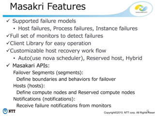 8Copyright©2015 NTT corp. All Rights Reserv
Masakri Features
 Supported failure models
• Host failures, Process failures, Instance failures
Full set of monitors to detect failures
Client Library for easy operation
Customizable host recovery work flow
• Auto(use nova scheduler), Reserved host, Hybrid
 Masakari APIs:
Failover Segments (segments):
Define boundaries and behaviors for failover
Hosts (hosts):
Define compute nodes and Reserved compute nodes
Notifications (notifications):
Receive failure notifications from monitors
 