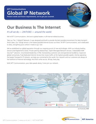 NTT Communications

     Global IP Network
     Present needs and future requirements, we’ve got you covered.




     Our Business Is The Internet
     It’s all we do — 24x7x365 — around the world.

     We’re NTT Communications. And we’re global leaders in all Internet-related business.

     Take our Tier 1 Global IP Network. It was designed and built to provide the best possible environment for data transport.
     And it does. Our 10GigE service is the fastest possible Internet access out there. At NTT Communications, we’re dedicated
     to data, and getting yours where it needs to go. Fast.

     We’ve established our global reputation through our ongoing pursuit of new technologies. With our Industry leading
     Service Level Agreements (SLAs). Private peering relationships. Expert Managed Network services. Unbeatable Intelli-
     SecurityTM solutions. Uncontested leadership in IPv6. Outstanding customer care and operational excellence. Expansive
     global connectivity. Truly Dedicated Internet Access that moves traffic at the highest possible speeds. And by operating
     the largest Transpacific IP network, we keep you connected to the world. Our network and our customers are always at
     the forefront of Internet technology. And that’s what we do. All day. Every day.

     With NTT Communications, your data speeds along. Come join our network.




                                                                                                                                                                                                             US - Europe
                                                                                                                           Palo Alto, U.S.
                                                                                           Japan - US                                        Milpitas, U.S.
                                                                                                                                                                                                                                 London, U.K.
                                                                                             185 G                                  San Jose, U.S.
                                                                                                                                                                                                                39 G                                   Amsterdam, Netherlands
                                                                                                                                                                                                                                                       Dusseldorf, Germany
                                                                                                                                                                                                                                                        Frankfurt, Germany
                                                                                                                         Seattle, U.S.
                                                                                                                                                                 Chicago, U.S.                                                         Paris, France   Geneva, Switzerland
                         Beijing, China        Seoul, Korea                                                                         Mountain View, U.S.                                     New York City, U.S.
                                                                                                                                         San Jose, U.S.                              Washington D.C.                         Madrid, Spain
                                                                 Tokyo, Japan
                                  Shanghai, China                                                                                                         Dallas, U.S.
                                                                                                                              Los Angeles, U.S.                                  Atlanta, U.S.
                                                        Osaka, Japan
                               Hong Kong, China                                                                                                               Houston, U.S.
                                                                                                                                                                                   Miami, U.S.
                                             Taipei, Taiwan
                Hanoi, Vietnam
                                     Macau, China
       Rangoon, Myanmar
                       Bangkok, Thailand    Manila, Philippines
                               Ho Chi Minh, Vietnam
                                                                                                           Asia and Oceania
                                                                                                                 53 G
               Kuala Lumpur,              Brunei, Darussalam
               Malaysia
                               Singapore


                          Jakarta, Indonesia




                                                                       Sydney, Australia
                                                                                                                         NETWORKS                                                                                 LEGEND
                                                                                            Wellington, New Zealand
                                                                                                                                OC3 & BELOW/STM1                                    OC48/STM16                     Global IP Network POP               Partner POP
                                                                                                                                OC12/STM4                                           OC192/STM64                    NTT Com Data Center                 Private Peering Point


                                                                                                                                                                                                                                                       as of January 2008




NTT Communications | www.us.ntt.net | 1-877-8-NTT-NET
 