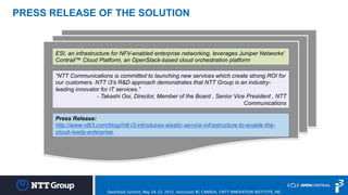 © 2014 NTT i³ - Internal Only
PRESS RELEASE OF THE SOLUTION
Press Release:
http://www.ntti3.com/blog//ntt-i3-introduces-elastic-service-infrastructure-to-enable-the-
cloud-ready-enterprise
ESI, an infrastructure for NFV-enabled enterprise networking, leverages Juniper Networks’
Contrail™ Cloud Platform, an OpenStack-based cloud orchestration platform
“NTT Communications is committed to launching new services which create strong ROI for
our customers. NTT i3's R&D approach demonstrates that NTT Group is an industry-
leading innovator for IT services.”
- Takashi Ooi, Director, Member of the Board , Senior Vice President , NTT
Communications
OpenStack Summit, May 18-22, 2015, Vancouver BC CANADA, ©NTT INNOVATION INSTITUTE, INC.
 
