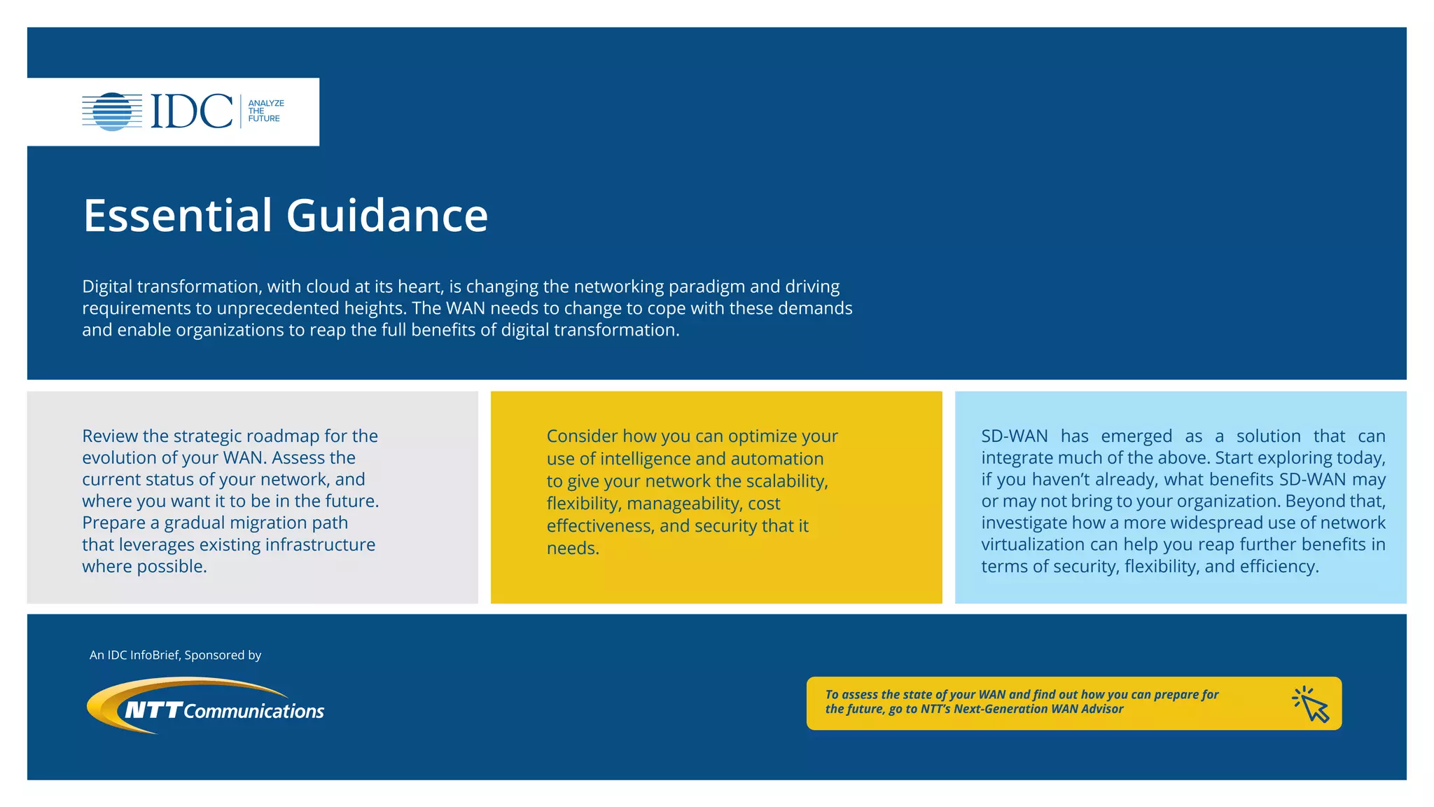 An IDC InfoBrief, Sponsored by
Essential Guidance
Digital transformation, with cloud at its heart, is changing the networking paradigm and driving
requirements to unprecedented heights. The WAN needs to change to cope with these demands
and enable organizations to reap the full benefits of digital transformation.
Review the strategic roadmap for the
evolution of your WAN. Assess the
current status of your network, and
where you want it to be in the future.
Prepare a gradual migration path
that leverages existing infrastructure
where possible.
Consider how you can optimize your
use of intelligence and automation
to give your network the scalability,
flexibility, manageability, cost
effectiveness, and security that it
needs.
SD-WAN has emerged as a solution that can
integrate much of the above. Start exploring today,
if you haven’t already, what benefits SD-WAN may
or may not bring to your organization. Beyond that,
investigate how a more widespread use of network
virtualization can help you reap further benefits in
terms of security, flexibility, and efficiency.
To assess the state of your WAN and find out how you can prepare for
the future, go to NTT’s Next-Generation WAN Advisor
 