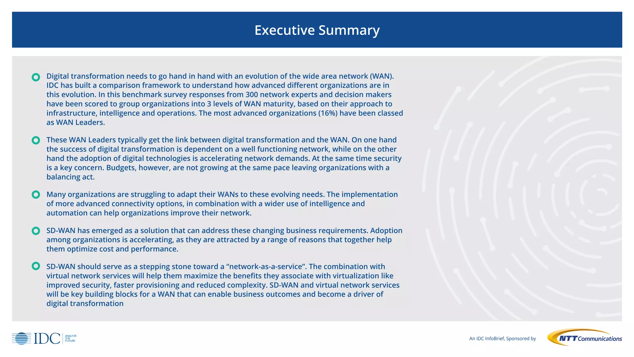 An IDC InfoBrief, Sponsored by
Executive Summary
Digital transformation needs to go hand in hand with an evolution of the wide area network (WAN).
IDC has built a comparison framework to understand how advanced different organizations are in
this evolution. In this benchmark survey responses from 300 network experts and decision makers
have been scored to group organizations into 3 levels of WAN maturity, based on their approach to
infrastructure, intelligence and operations. The most advanced organizations (16%) have been classed
as WAN Leaders.
These WAN Leaders typically get the link between digital transformation and the WAN. On one hand
the success of digital transformation is dependent on a well functioning network, while on the other
hand the adoption of digital technologies is accelerating network demands. At the same time security
is a key concern. Budgets, however, are not growing at the same pace leaving organizations with a
balancing act.
Many organizations are struggling to adapt their WANs to these evolving needs. The implementation
of more advanced connectivity options, in combination with a wider use of intelligence and
automation can help organizations improve their network.
SD-WAN has emerged as a solution that can address these changing business requirements. Adoption
among organizations is accelerating, as they are attracted by a range of reasons that together help
them optimize cost and performance.
SD-WAN should serve as a stepping stone toward a “network-as-a-service”. The combination with
virtual network services will help them maximize the benefits they associate with virtualization like
improved security, faster provisioning and reduced complexity. SD-WAN and virtual network services
will be key building blocks for a WAN that can enable business outcomes and become a driver of
digital transformation
 