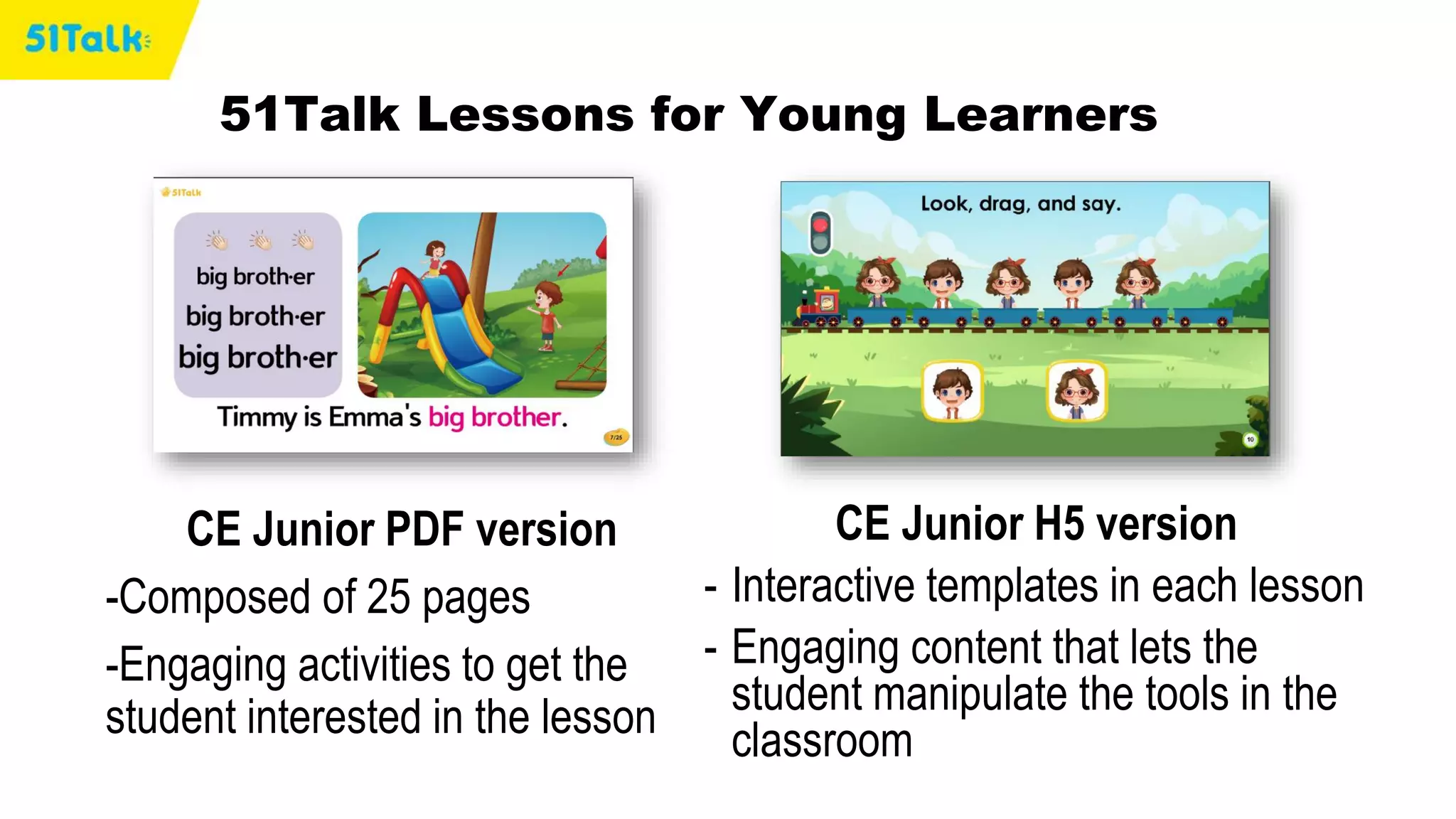 CE Junior H5 version
- Interactive templates in each lesson
- Engaging content that lets the
student manipulate the tools in the
classroom
51Talk Lessons for Young Learners
CE Junior PDF version
-Composed of 25 pages
-Engaging activities to get the
student interested in the lesson
 