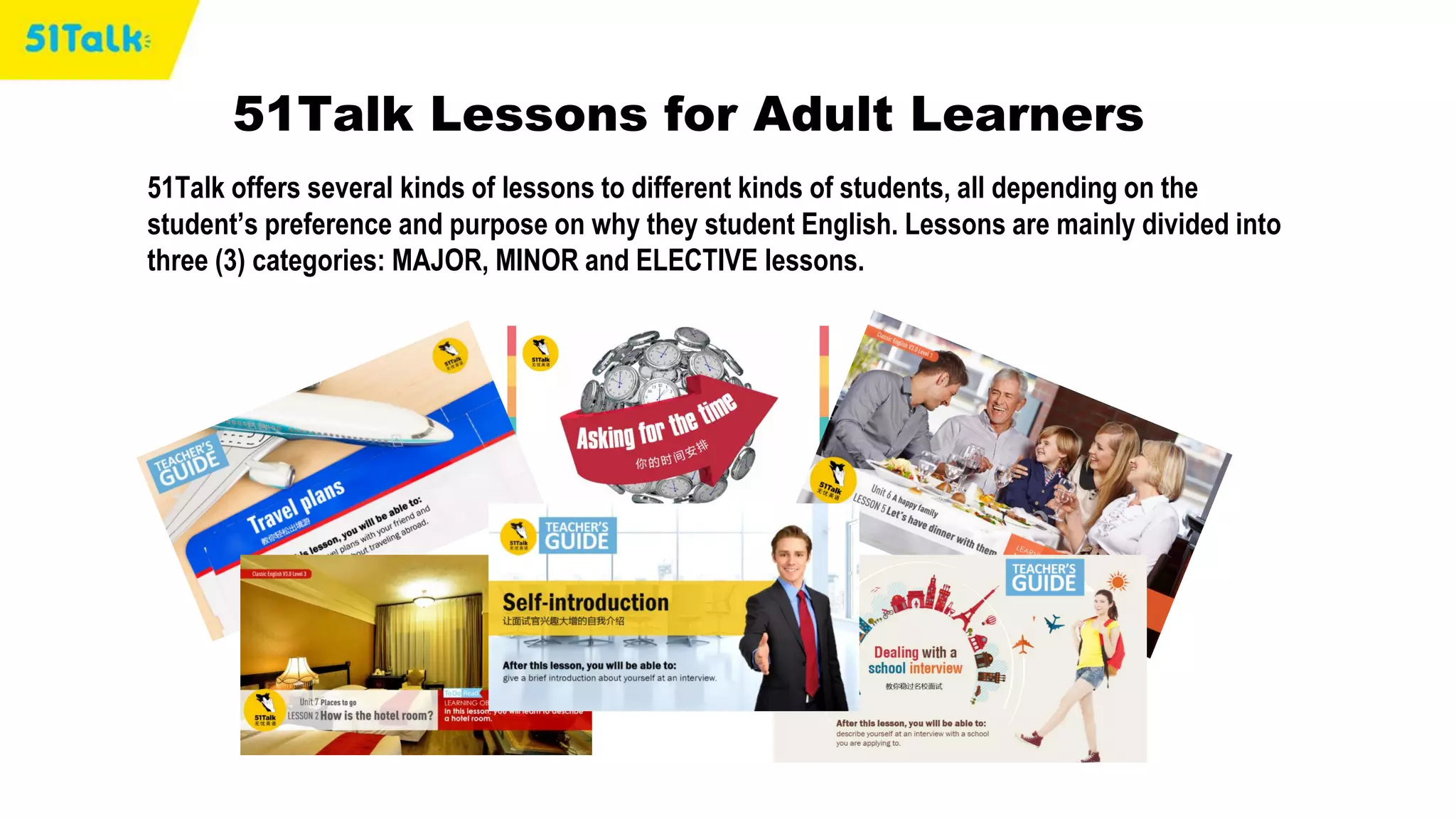51Talk offers several kinds of lessons to different kinds of students, all depending on the
student’s preference and purpose on why they student English. Lessons are mainly divided into
three (3) categories: MAJOR, MINOR and ELECTIVE lessons.
51Talk Lessons for Adult Learners
 