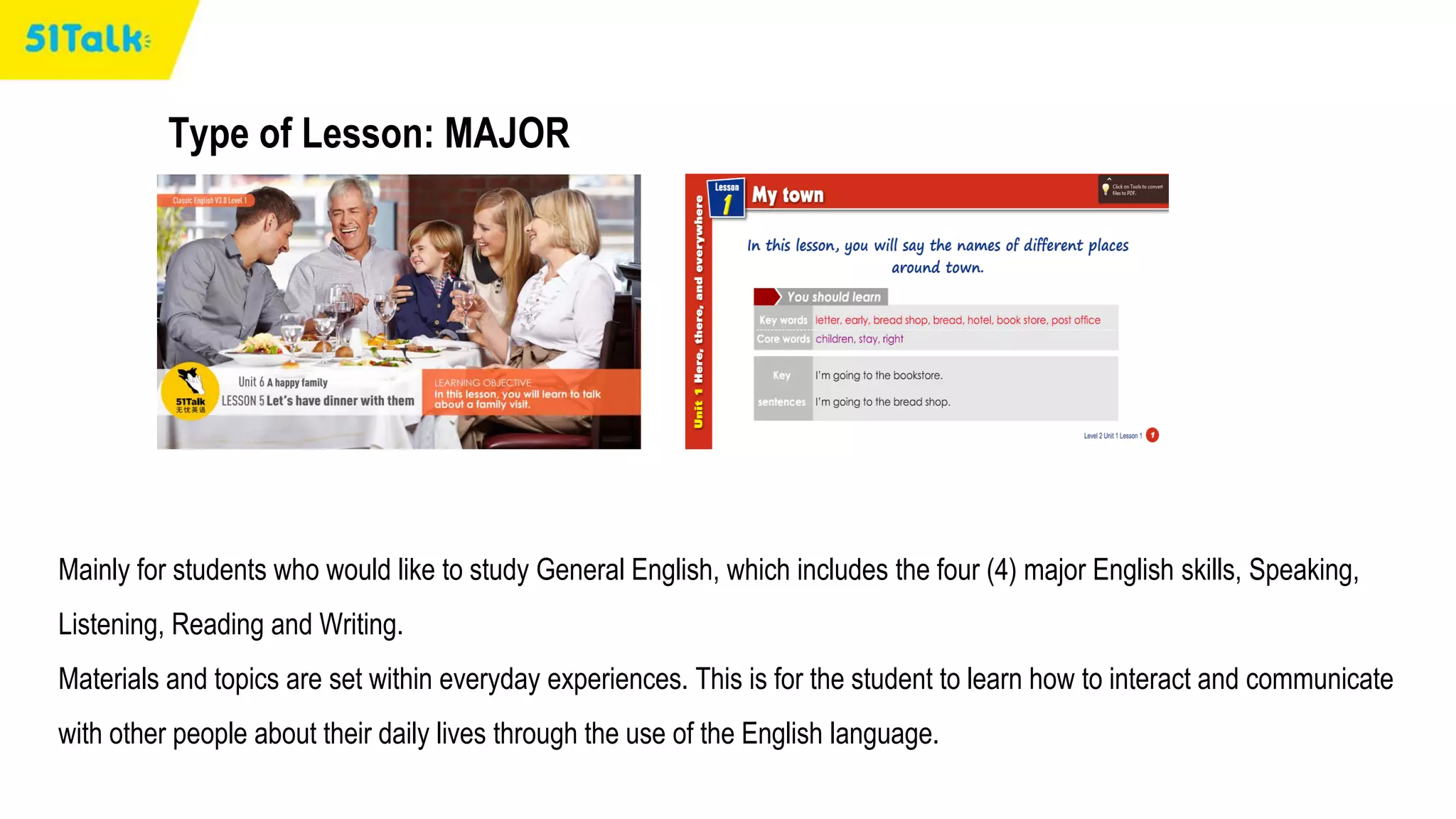 Type of Lesson: MAJOR
Mainly for students who would like to study General English, which includes the four (4) major English skills, Speaking,
Listening, Reading and Writing.
Materials and topics are set within everyday experiences. This is for the student to learn how to interact and communicate
with other people about their daily lives through the use of the English language.
 