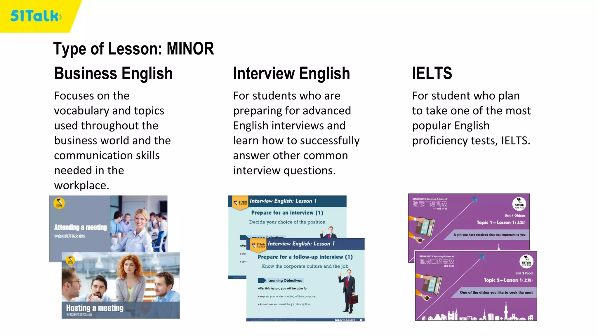 Type of Lesson: MINOR
Business English Interview English IELTS
Focuses on the
vocabulary and topics
used throughout the
business world and the
communication skills
needed in the
workplace.
For students who are
preparing for advanced
English interviews and
learn how to successfully
answer other common
interview questions.
For student who plan
to take one of the most
popular English
proficiency tests, IELTS.
 
