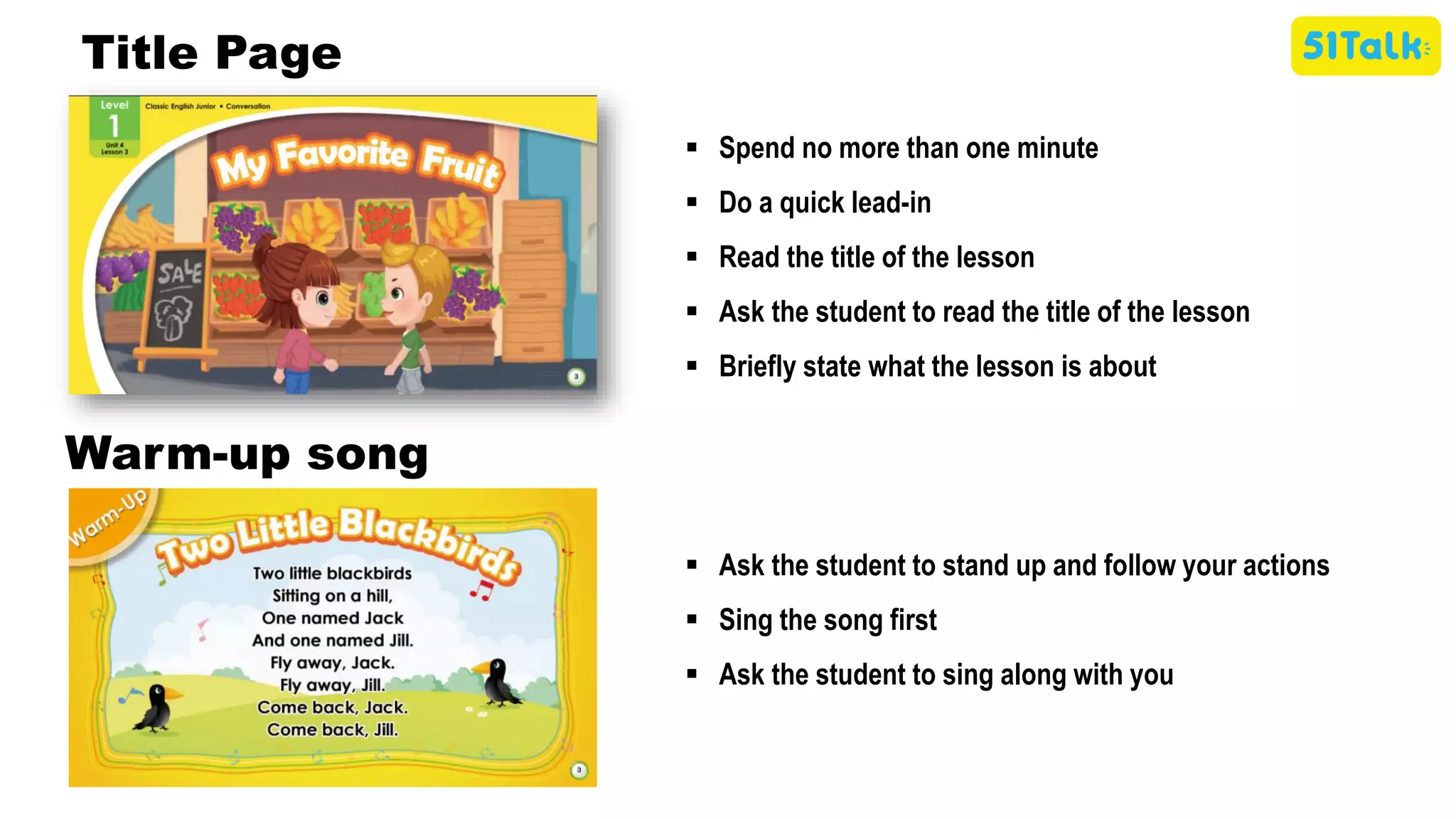 ▪ Spend no more than one minute
▪ Do a quick lead-in
▪ Read the title of the lesson
▪ Ask the student to read the title of the lesson
▪ Briefly state what the lesson is about
Title Page
▪ Ask the student to stand up and follow your actions
▪ Sing the song first
▪ Ask the student to sing along with you
Warm-up song
 