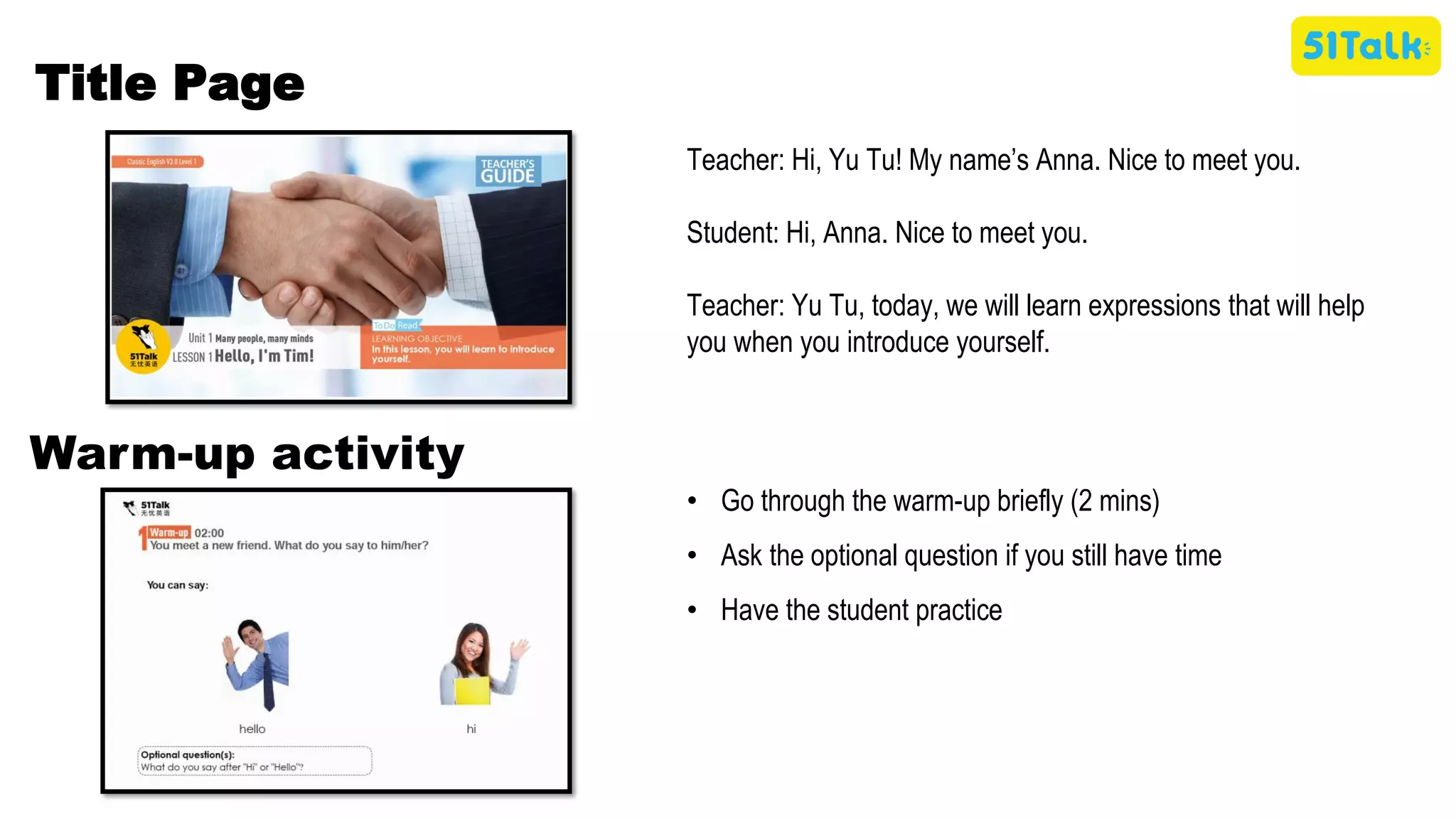 Teacher: Hi, Yu Tu! My name’s Anna. Nice to meet you.
Student: Hi, Anna. Nice to meet you.
Teacher: Yu Tu, today, we will learn expressions that will help
you when you introduce yourself.
Title Page
• Go through the warm-up briefly (2 mins)
• Ask the optional question if you still have time
• Have the student practice
Warm-up activity
 