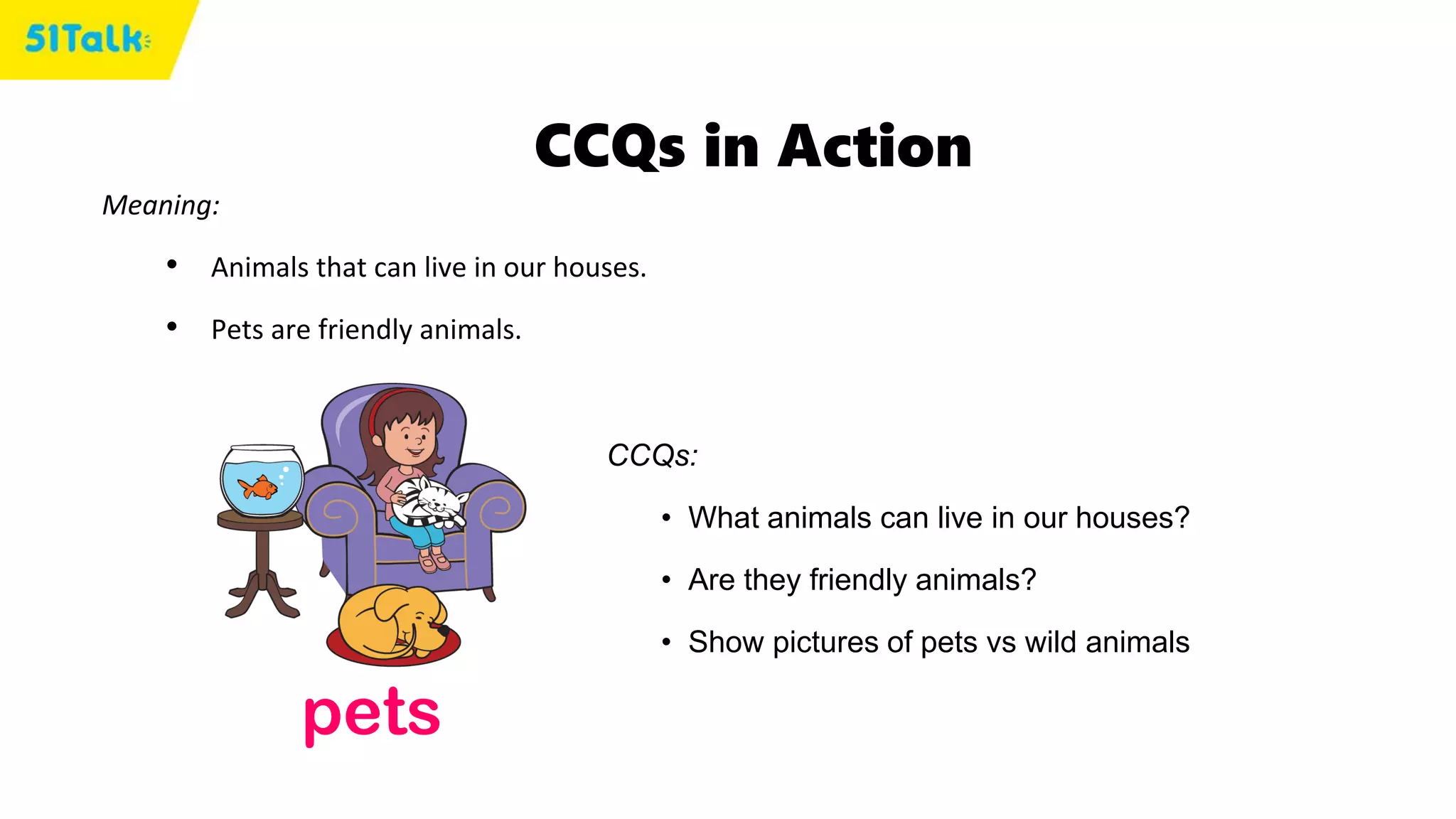 CCQs in Action
Meaning:
• Animals that can live in our houses.
• Pets are friendly animals.
pets
CCQs:
• What animals can live in our houses?
• Are they friendly animals?
• Show pictures of pets vs wild animals
 