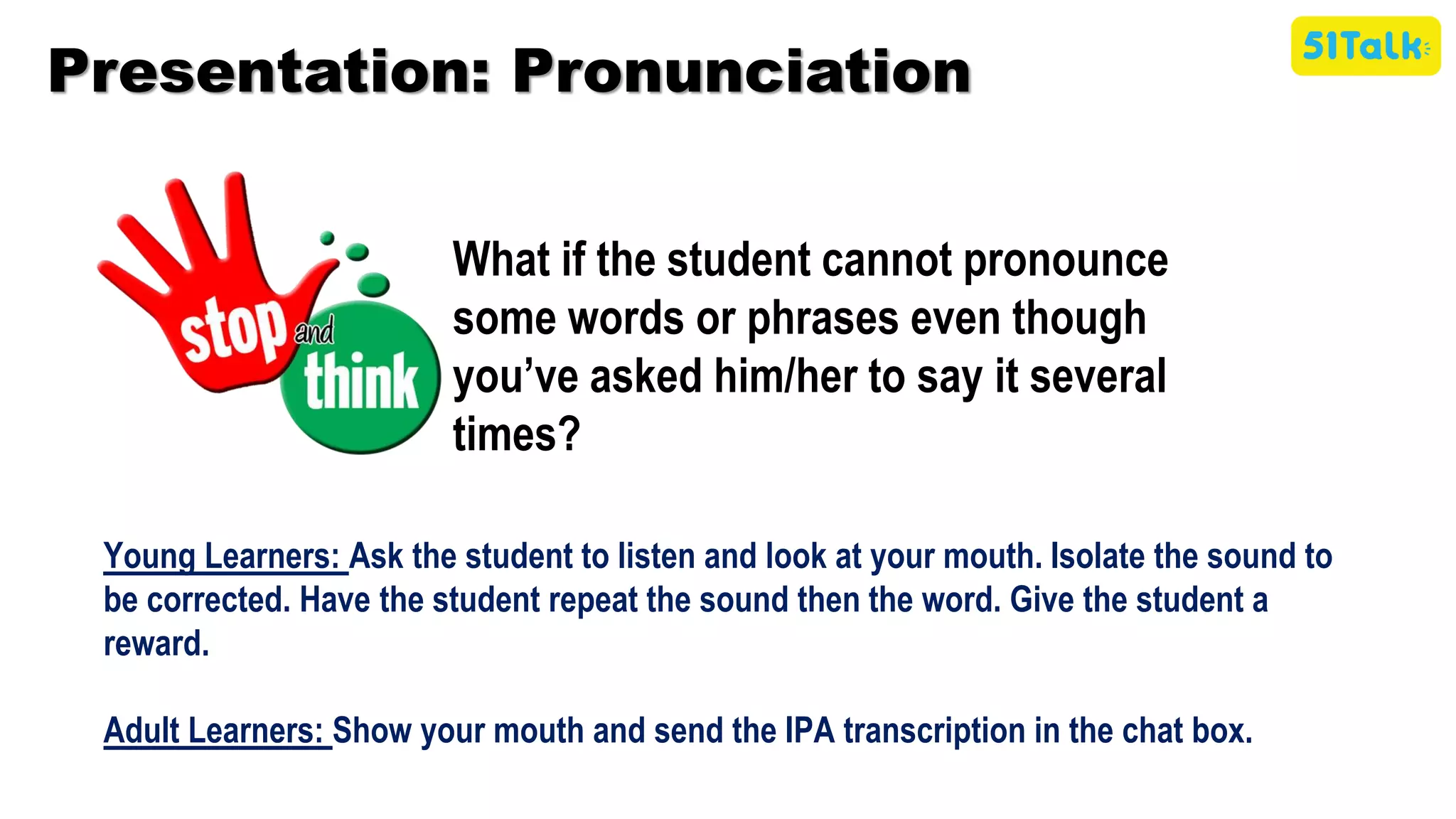 Presentation: Pronunciation
What if the student cannot pronounce
some words or phrases even though
you’ve asked him/her to say it several
times?
Young Learners: Ask the student to listen and look at your mouth. Isolate the sound to
be corrected. Have the student repeat the sound then the word. Give the student a
reward.
Adult Learners: Show your mouth and send the IPA transcription in the chat box.
 