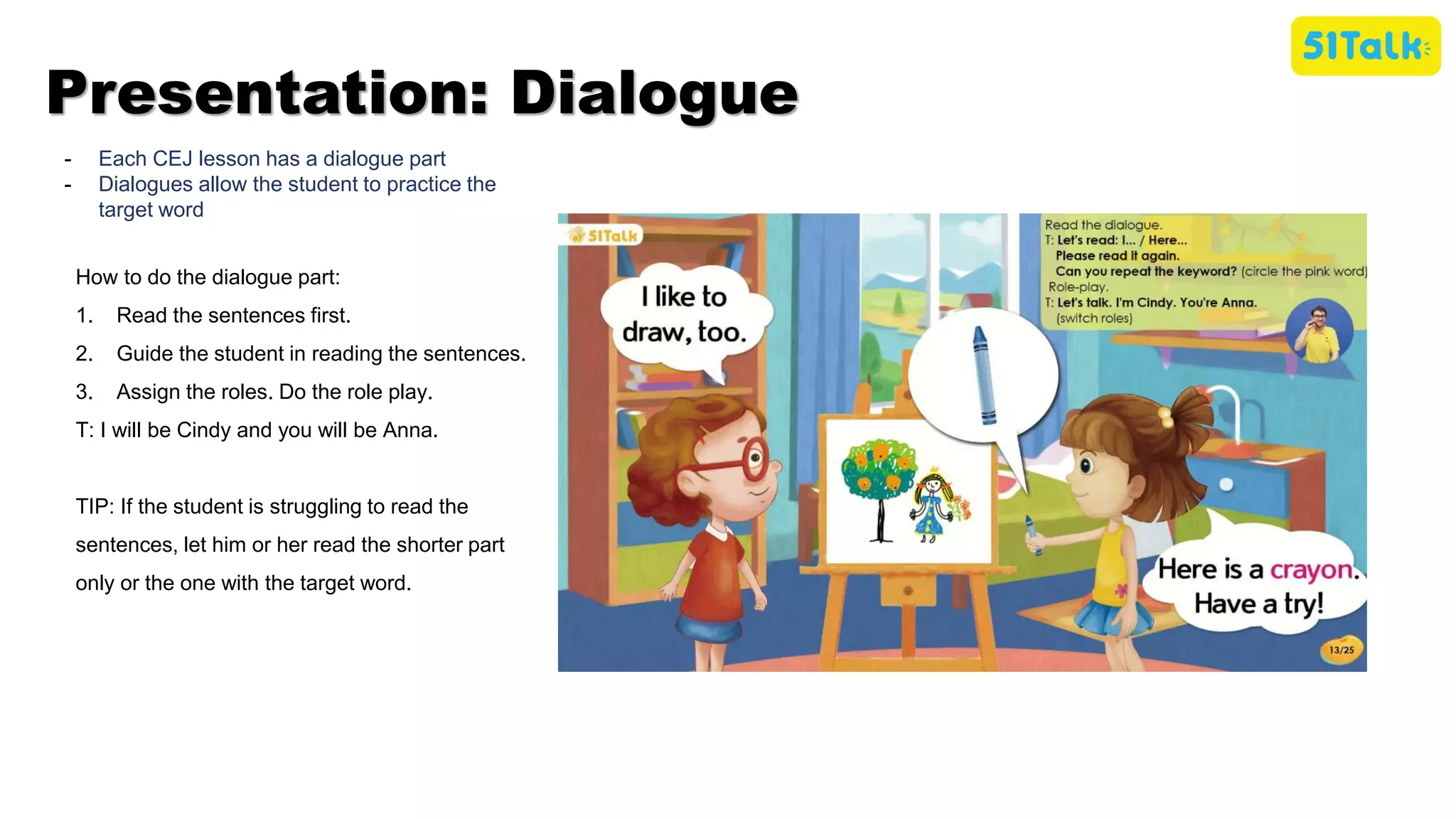 - Each CEJ lesson has a dialogue part
- Dialogues allow the student to practice the
target word
How to do the dialogue part:
1. Read the sentences first.
2. Guide the student in reading the sentences.
3. Assign the roles. Do the role play.
T: I will be Cindy and you will be Anna.
TIP: If the student is struggling to read the
sentences, let him or her read the shorter part
only or the one with the target word.
Presentation: Dialogue
 