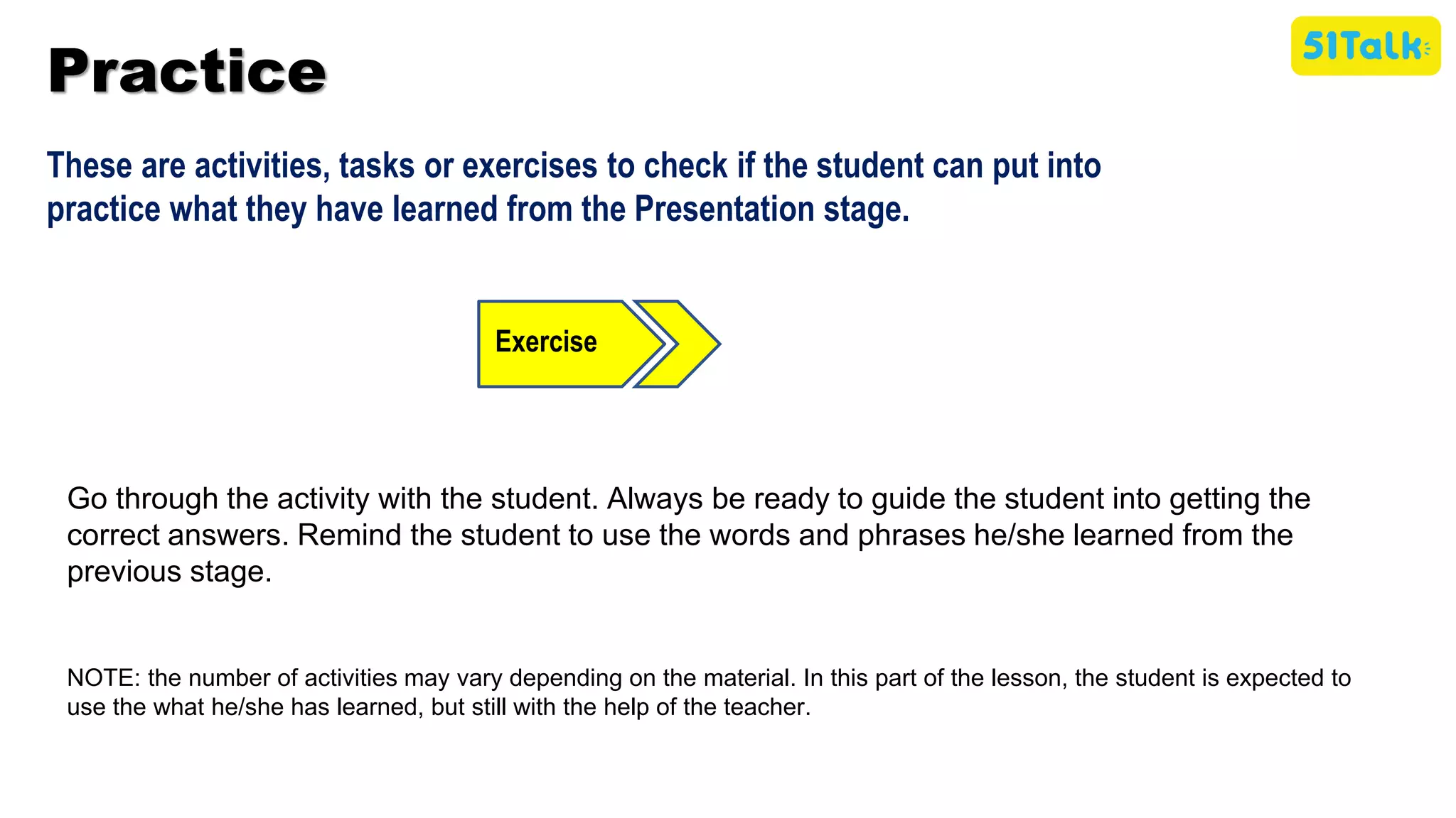 Practice
These are activities, tasks or exercises to check if the student can put into
practice what they have learned from the Presentation stage.
Exercise
Go through the activity with the student. Always be ready to guide the student into getting the
correct answers. Remind the student to use the words and phrases he/she learned from the
previous stage.
NOTE: the number of activities may vary depending on the material. In this part of the lesson, the student is expected to
use the what he/she has learned, but still with the help of the teacher.
 
