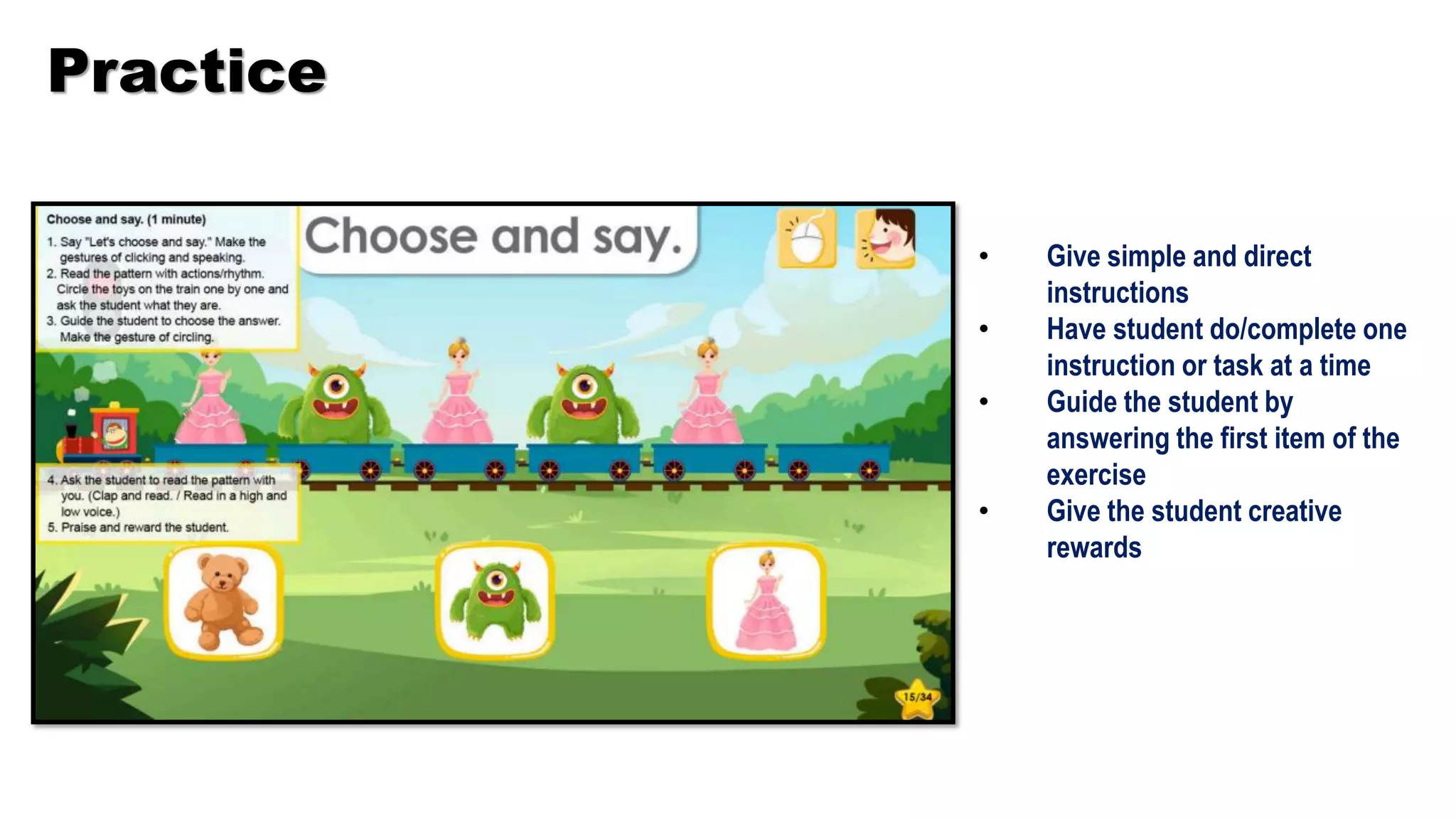 Practice
• Give simple and direct
instructions
• Have student do/complete one
instruction or task at a time
• Guide the student by
answering the first item of the
exercise
• Give the student creative
rewards
 