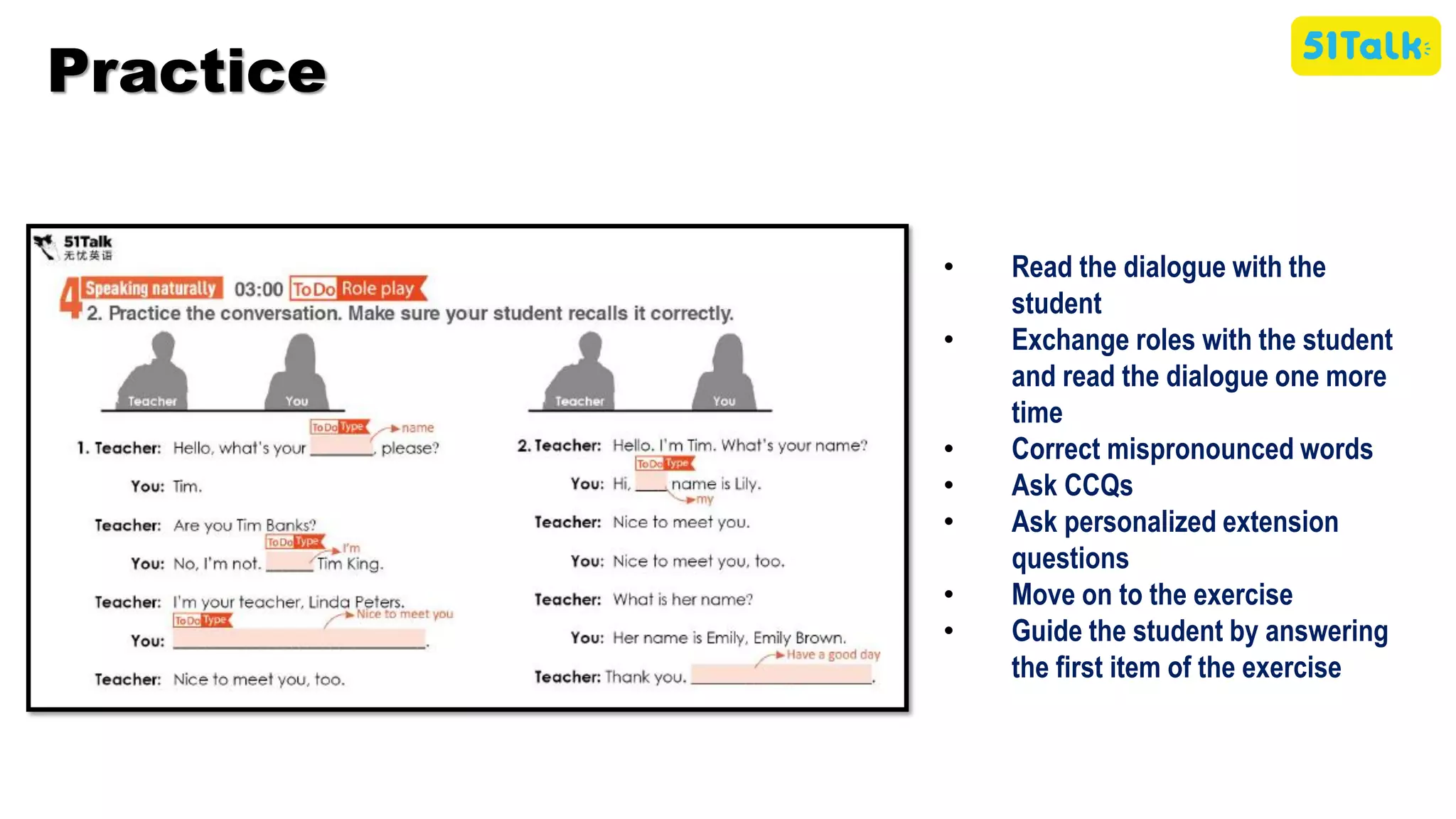 • Read the dialogue with the
student
• Exchange roles with the student
and read the dialogue one more
time
• Correct mispronounced words
• Ask CCQs
• Ask personalized extension
questions
• Move on to the exercise
• Guide the student by answering
the first item of the exercise
Practice
 
