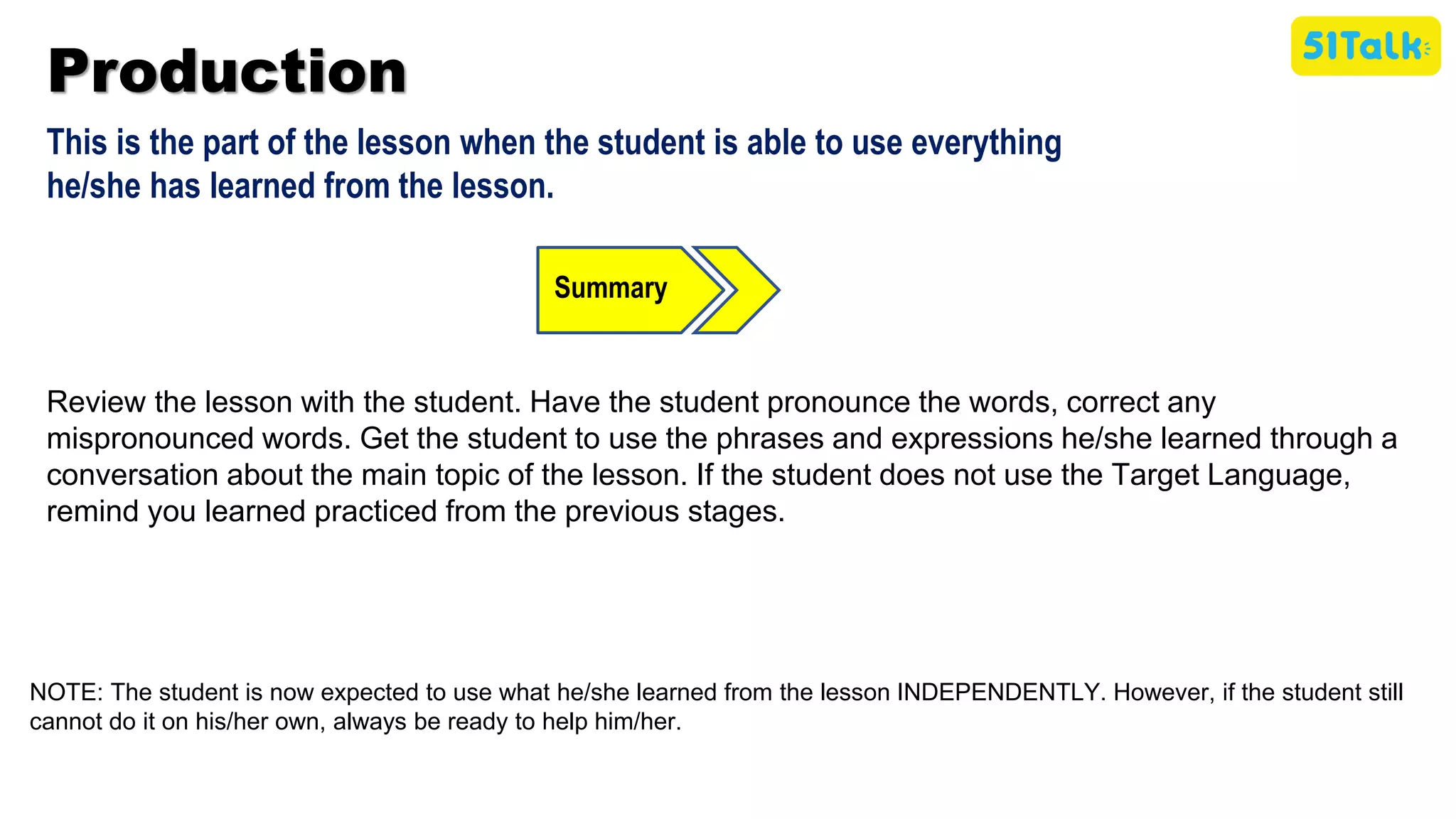 Production
This is the part of the lesson when the student is able to use everything
he/she has learned from the lesson.
Summary
Review the lesson with the student. Have the student pronounce the words, correct any
mispronounced words. Get the student to use the phrases and expressions he/she learned through a
conversation about the main topic of the lesson. If the student does not use the Target Language,
remind you learned practiced from the previous stages.
NOTE: The student is now expected to use what he/she learned from the lesson INDEPENDENTLY. However, if the student still
cannot do it on his/her own, always be ready to help him/her.
 