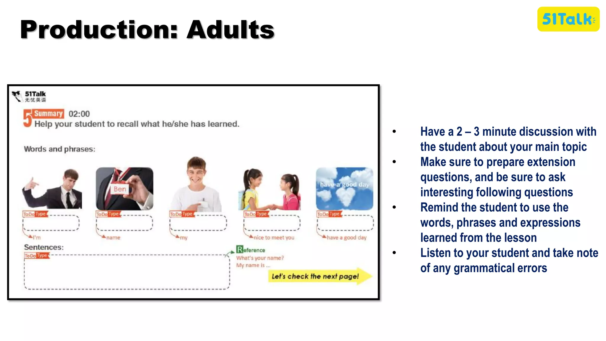 • Have a 2 – 3 minute discussion with
the student about your main topic
• Make sure to prepare extension
questions, and be sure to ask
interesting following questions
• Remind the student to use the
words, phrases and expressions
learned from the lesson
• Listen to your student and take note
of any grammatical errors
Production: Adults
 