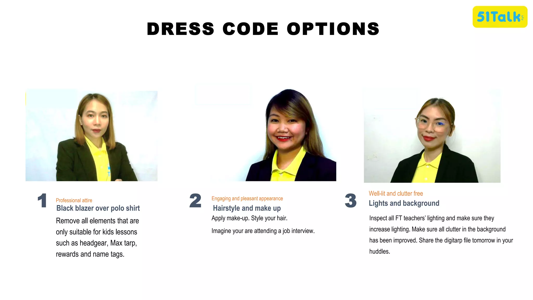 DRESS CODE OPTIONS
Apply make-up. Style your hair.
Imagine your are attending a job interview.
Engaging and pleasant appearance
Hairstyle and make up
2
Inspect all FT teachers’ lighting and make sure they
increase lighting. Make sure all clutter in the background
has been improved. Share the digitarp file tomorrow in your
huddles.
Well-lit and clutter free
Lights and background
3
Remove all elements that are
only suitable for kids lessons
such as headgear, Max tarp,
rewards and name tags.
Professional attire
Black blazer over polo shirt
1
 