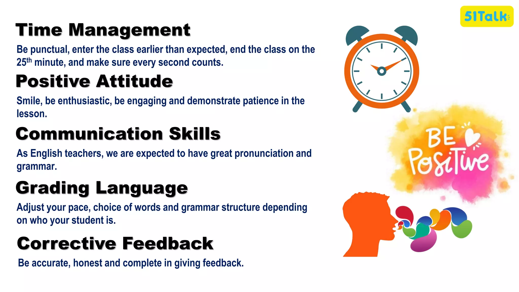 Time Management
Be punctual, enter the class earlier than expected, end the class on the
25th minute, and make sure every second counts.
Positive Attitude
Smile, be enthusiastic, be engaging and demonstrate patience in the
lesson.
Communication Skills
As English teachers, we are expected to have great pronunciation and
grammar.
Corrective Feedback
Be accurate, honest and complete in giving feedback.
Grading Language
Adjust your pace, choice of words and grammar structure depending
on who your student is.
 