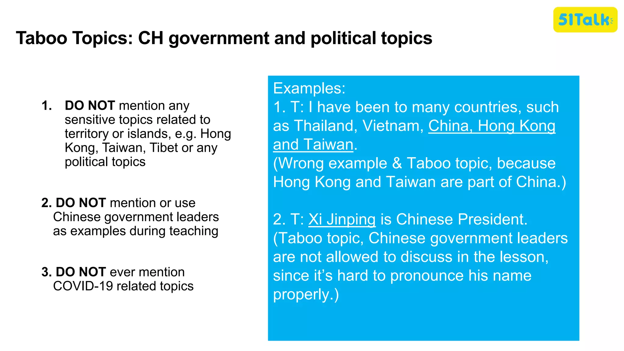 1. DO NOT mention any
sensitive topics related to
territory or islands, e.g. Hong
Kong, Taiwan, Tibet or any
political topics
2. DO NOT mention or use
Chinese government leaders
as examples during teaching
3. DO NOT ever mention
COVID-19 related topics
Examples:
1. T: I have been to many countries, such
as Thailand, Vietnam, China, Hong Kong
and Taiwan.
(Wrong example & Taboo topic, because
Hong Kong and Taiwan are part of China.)
2. T: Xi Jinping is Chinese President.
(Taboo topic, Chinese government leaders
are not allowed to discuss in the lesson,
since it’s hard to pronounce his name
properly.)
Taboo Topics: CH government and political topics
 