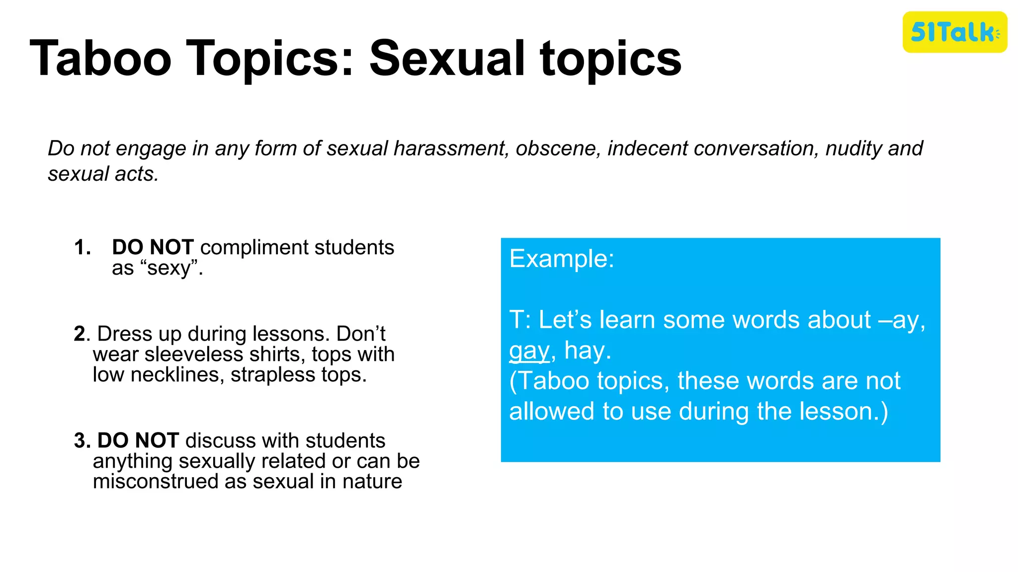 Taboo Topics: Sexual topics
Do not engage in any form of sexual harassment, obscene, indecent conversation, nudity and
sexual acts.
1. DO NOT compliment students
as “sexy”.
2. Dress up during lessons. Don’t
wear sleeveless shirts, tops with
low necklines, strapless tops.
3. DO NOT discuss with students
anything sexually related or can be
misconstrued as sexual in nature
Example:
T: Let’s learn some words about –ay,
gay, hay.
(Taboo topics, these words are not
allowed to use during the lesson.)
 