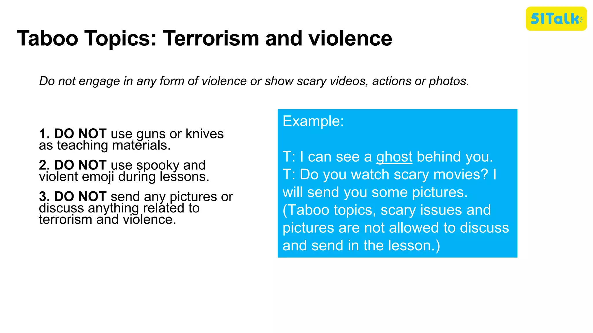 Taboo Topics: Terrorism and violence
Do not engage in any form of violence or show scary videos, actions or photos.
1. DO NOT use guns or knives
as teaching materials.
2. DO NOT use spooky and
violent emoji during lessons.
3. DO NOT send any pictures or
discuss anything related to
terrorism and violence.
Example:
T: I can see a ghost behind you.
T: Do you watch scary movies? I
will send you some pictures.
(Taboo topics, scary issues and
pictures are not allowed to discuss
and send in the lesson.)
 