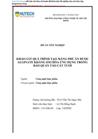 Luận Văn Group viết luận văn thạc sĩ,chuyên đề,khóa luận tốt nghiệp, báo cáo thực tập,
Assignment, Essay
Zalo/Sdt 0967 538 624/ 0886 091 915 Website:lamluanvan.net
BỘ GIÁO DỤC VÀ ĐÀO TẠO
TRƯỜNG ĐẠI HỌC CÔNG NGHỆ TP. HỒ CHÍ
MINH
ĐỒ ÁN TỐT NGHIỆP
KHẢO SÁT QUÁ TRÌNH TẠO MÀNG PHỦ ĂN ĐƯỢC
ALGINATE KHÁNG OXI HÓA ỨNG DỤNG TRONG
BẢO QUẢN TÁO CẮT TƯƠI
Ngành: Công nghệ thực phẩm
Chuyên ngành: Công nghệ thực phẩm
Giảng viên hướng dẫn
Sinh viên thực hiện
MSSV: 1151100130
: Th.S Trần Thị Ngọc Mai
: Lê Thị Hồng Hạnh
Lớp: 11DTP02
 