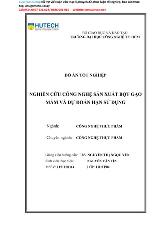 Luận Văn Group hỗ trợ viết luận văn thạc sĩ,chuyên đề,khóa luận tốt nghiệp, báo cáo thực
tập, Assignment, Essay
Zalo/Sdt 0967 538 624/ 0886 091 915 Website:lamluanvan.net
BỘ GIÁO DỤC VÀ ĐÀO TẠO
TRƯỜNG ĐẠI HỌC CÔNG NGHỆ TP. HCM
ĐỒ ÁN TỐT NGHIỆP
NGHIÊN CỨU CÔNG NGHỆ SẢN XUẤT BỘT GẠO
MẦM VÀ DỰ ĐOÁN HẠN SỬ DỤNG
Ngành:
Chuyên ngành:
CÔNG NGHỆ THỰC PHẨM
CÔNG NGHỆ THỰC PHẨM
Giảng viên hướng dẫn: ThS. NGUYỄN THỊ NGỌC YẾN
Sinh viên thực hiện: NGUYỄN VĂN TÍN
MSSV: 1151100314 LỚP: 11DTP04
 