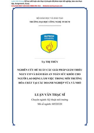 Luận Văn Group hỗ trợ viết luận văn thạc sĩ,chuyên đề,khóa luận tốt nghiệp, báo cáo thực
tập, Assignment, Essay
Zalo/Sdt 0967 538 624/ 0886 091 915 Website:lamluanvan.net
BỘ GIÁO DỤC VÀ ĐÀO TẠO
TRƯỜNG ĐẠI HỌC CÔNG NGHỆ TP.HCM
---------------------------
TẠ THỊ THỦY
NGHIÊN CỨU ĐỀ XUẤT CÁC GIẢI PHÁP GIẢM THIỂU
NGUY CƠ VÀ ĐẢM BẢO AN TOÀN SỨC KHỎE CHO
NGƯỜI LAO ĐỘNG LÀM VIỆC TRONG MÔI TRƯỜNG
HÓA CHẤT TẠI CÁC DOANH NGHIỆP VỪA VÀ NHỎ
LUẬN VĂN THẠC SĨ
Chuyên ngành: Kỹ thuật môi trường
Mã số ngành: 60520320
 