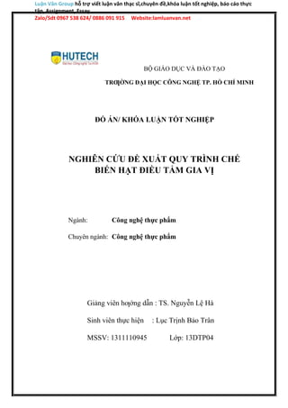 Luận Văn Group hỗ trợ viết luận văn thạc sĩ,chuyên đề,khóa luận tốt nghiệp, báo cáo thực
tập, Assignment, Essay
Zalo/Sdt 0967 538 624/ 0886 091 915 Website:lamluanvan.net
BỘ GIÁO DỤC VÀ ĐÀO TẠO
TRƢỜNG ĐẠI HỌC CÔNG NGHỆ TP. HỒ CHÍ MINH
ĐỒ ÁN/ KHÓA LUẬN TỐT NGHIỆP
NGHIÊN CỨU ĐỀ XUẤT QUY TRÌNH CHẾ
BIẾN HẠT ĐIỀU TẨM GIA VỊ
Ngành: Công nghệ thực phẩm
Chuyên ngành: Công nghệ thực phẩm
Giảng viên hƣớng dẫn : TS. Nguyễn Lệ Hà
Sinh viên thực hiện : Lục Trịnh Bảo Trân
MSSV: 1311110945 Lớp: 13DTP04
 