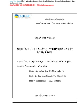 Luận Văn Group hỗ trợ viết luận văn thạc sĩ,chuyên đề,khóa luận tốt nghiệp, báo cáo thực tập,
Assignment, Essay
Zalo/Sdt 0967 538 624/ 0886 091 915 Website:lamluanvan.net
BỘ GIÁO DỤC VÀ ĐÀO TẠO
TRƢỜNG ĐẠI HỌC CÔNG NGHỆ TP. HỒ CHÍ MINH
ĐỒ ÁN TỐT NGHIỆP
NGHIÊN CỨU ĐỀ XUẤT QUY TRÌNH SẢN XUẤT
BƠ HẠT ĐIỀU
Khoa: CÔNG NGHỆ SINH HỌC – THỰC PHẨM – MÔI TRƢỜNG
Ngành: CÔNG NGHỆ THỰC PHẨM
Giảng viên hướng dẫn: TS. Nguyễn Lệ Hà
Sinh viên thực hiện: Nguyễn Thị Thanh Nhi
MSSV: 1311110637 Lớp: 13DTP05
TP. Hồ Chí Minh, 2017
 